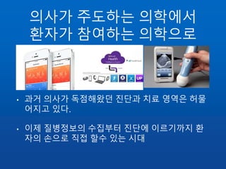 의사가 주도하는 의학에서
환자가 참여하는 의학으로
• 과거 의사가 독점해왔던 진단과 치료 영역은 허물
어지고 있다.
• 이제 질병정보의 수집부터 진단에 이르기까지 환
자의 손으로 직접 할수 있는 시대
 