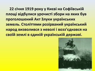 22 січня 1919 року у Києві на Софіївській
площі відбулися урочисті збори на яких був
проголошений Акт Злуки українських
земель. Століттями розірваний український
народ визволився з неволі і возз’єднався на
своїй землі в єдиній українській державі.
 