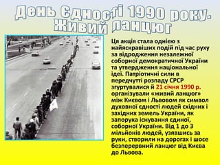 Ця акція стала однією з
найяскравіших подій під час руху
за відродження незалежної
соборної демократичної України
та утвердження національної
ідеї. Патріотичні сили в
передчутті розпаду СРСР
згуртувалися й 21 січня 1990 р.
організували «живий ланцюг»
між Києвом і Львовом як символ
духовної єдності людей східних і
західних земель України, як
запорука існування єдиної,
соборної України. Від 1 до 3
мільйонів людей, узявшись за
руки, створили на дорогах і шосе
безперервний ланцюг від Києва
до Львова.
 