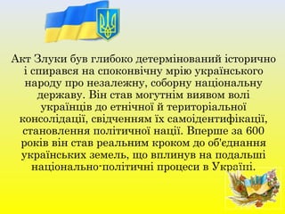 Акт Злуки був глибоко детермінований історично
і спирався на споконвічну мрію українського
народу про незалежну, соборну національну
державу. Він став могутнім виявом волі
українців до етнічної й територіальної
консолідації, свідченням їх самоідентифікації,
становлення політичної нації. Вперше за 600
років він став реальним кроком до об'єднання
українських земель, що вплинув на подальші
національно-політичні процеси в Україні.
 