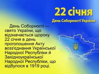 День Соборності —
свято України, що
відзначається щороку
22 січня в день
проголошення Акту
возз'єднання Української
Народної Республіки й
Західноукраїнської
Народної Республіки, що
відбулося в 1919 році.
 