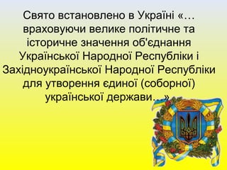 Свято встановлено в Україні «…
враховуючи велике політичне та
історичне значення об'єднання
Української Народної Республіки і
Західноукраїнської Народної Республіки
для утворення єдиної (соборної)
української держави…»
 