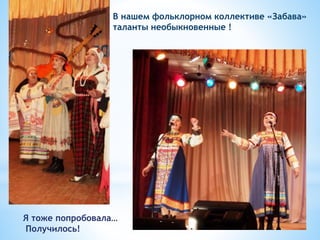 В нашем фольклорном коллективе «Забава»
таланты необыкновенные !
Я тоже попробовала…
Получилось!
 