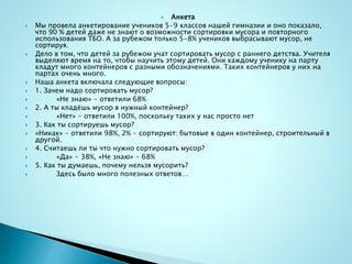  Анкета
 Мы провела анкетирование учеников 5-9 классов нашей гимназии и оно показало,
что 90 % детей даже не знают о возможности сортировки мусора и повторного
использования ТБО. А за рубежом только 5-8% учеников выбрасывают мусор, не
сортируя.
 Дело в том, что детей за рубежом учат сортировать мусор с раннего детства. Учителя
выделяют время на то, чтобы научить этому детей. Они каждому ученику на парту
кладут много контейнеров с разными обозначениями. Таких контейнеров у них на
партах очень много.
 Наша анкета включала следующие вопросы:
 1. Зачем надо сортировать мусор?
 «Не знаю» - ответили 68%
 2. А ты кладёшь мусор в нужный контейнер?
 «Нет» - ответили 100%, поскольку таких у нас просто нет
 3. Как ты сортируешь мусор?
 «Никак» - ответили 98%, 2% - сортируют: бытовые в один контейнер, строительный в
другой.
 4. Считаешь ли ты что нужно сортировать мусор?
 «Да» - 38%, «Не знаю» - 68%
 5. Как ты думаешь, почему нельзя мусорить?
 Здесь было много полезных ответов…
 