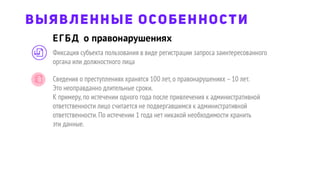 ЕГБД о правонарушениях
ВЫЯВЛЕННЫЕ ОСОБЕННОСТИ
Фиксация субъекта пользования в виде регистрации запроса заинтересованного
органа или должностного лица
Сведения о преступлениях хранятся 100 лет,о правонарушениях –10 лет.
Это неоправданно длительные сроки.
К примеру,по истечении одного года после привлечения к административной
ответственности лицо считается не подвергавшимся к административной
ответственности.По истечении 1 года нет никакой необходимости хранить
эти данные.
 