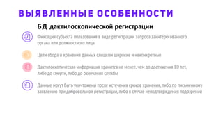 ВЫЯВЛЕННЫЕ ОСОБЕННОСТИ
Фиксация субъекта пользования в виде регистрации запроса заинтересованного
органа или должностного лица
Цели сбора и хранения данных слишком широкие и неконкретные
Дактилоскопическая информация хранится не менее,чем до достижения 80 лет,
либо до смерти,либо до окончания службы
Данные могут быть уничтожены после истечения сроков хранения,либо по письменному
заявлению при добровольной регистрации,либо в случае неподтверждения подозрений
БД дактилоскопической регистрации
 