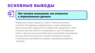Определения,которые содержатся в Законе «О регистре населения»
и в Законе «Об информации,информатизации и защите информации»,
имеют разный объем содержания.Если определение,содержащееся в законе
о регистре населения,является исчерпывающим,то закон об информации
относит к персональным данным любые данные,позволяющие идентифициро-
вать лицо.Такая несогласованность ключевого определения приводит
к невозможности единообразного подхода к правовому регулированию
этой сферы.
ОСНОВНЫЕ ВЫВОДЫ
Нет четкого понимания, что относится
к персональным данным
 
