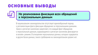 Не реализована фиксация всех обращений
к персональным данным
В национальном законодательстве отсутствует единообразный подход
к регламентации факта фиксации обращения за персональными данными.
Закон о регистре населения закрепляет,что каждый факт обращения
к персональным данным,содержащимся в регистре населения,фиксируется
в онлайн-режиме.В отношении персональных данных,которые содержатся
в других базах данных,такого требования на законодательном уровне нет.
ОСНОВНЫЕ ВЫВОДЫ
 
