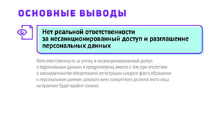 Нет реальной ответственности
за несанкционированный доступ и разглашение
персональных данных
Хотя ответственность за утечку и несанкционированный доступ
к персональным данным и предусмотрена,вместе с тем,при отсутствии
в законодательстве обязательной регистрации каждого факта обращения
к персональным данным,доказать вину конкретного должностного лица
на практике будет крайне сложно.
ОСНОВНЫЕ ВЫВОДЫ
 