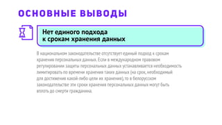 Нет единого подхода
к срокам хранения данных
В национальном законодательстве отсутствует единый подход к срокам
хранения персональных данных.Если в международном правовом
регулировании защиты персональных данных устанавливается необходимость
лимитировать по времени хранения таких данных (на срок,необходимый
для достижения какой-либо цели их хранения),то в белорусском
законодательстве эти сроки хранения персональных данных могут быть
вплоть до смерти гражданина.
ОСНОВНЫЕ ВЫВОДЫ
 