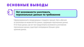 Нет возможности уничтожить
персональные данные по требованию
Сформулированный в международных стандартах принцип «быть забытым»
не реализован во множестве баз данных,содержащих персональные данные.
В тех базах данных,где все-таки предусмотрена возможность уничтожения
персональных данных,существуют неоправданно большие сроки
хранения данных.
ОСНОВНЫЕ ВЫВОДЫ
 
