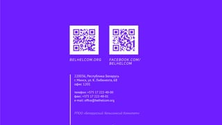 РПОО «Белорусский Хельсинксий Комитет»
220036, Республика Беларусь
г. Минск, ул. К. Либкнехта, 68
офис 1201
телефон: +375 17 222-48-00
факс: +375 17 222-48-01
e-mail: ofﬁce@belhelcom.org
BELHELCOM.ORG FACEBOOK.COM/
BELHELCOM
 