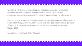 Проблема использования и защиты персональных данных людей
приобретает все большую актуальность в связи с развитием
информационных технологий. Не является исключением и Беларусь.
Многие знают, что наши персональные данные собираются, обобщаются
и хранятся государственными органами. Но не все знают, какие данные
собираются, как они защищаются, для чего используются и кому
передаются.
Предлагаем узнать об этом больше.
 
