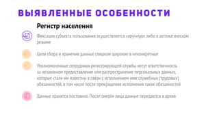 Фиксация субъекта пользования осуществляется «вручную» либо в автоматическом
режиме
Цели сбора и хранения данных слишком широкие и неконкретные
Уполномоченные сотрудники регистрирующей службы несут ответственность
за незаконное предоставление или распространение персональных данных,
которые стали им известны в связи с исполнением ими служебных (трудовых)
обязанностей,в том числе после прекращения исполнения таких обязанностей
Данные хранятся постоянно.После смерти лица данные передаются в архив
Регистр населения
ВЫЯВЛЕННЫЕ ОСОБЕННОСТИ
 
