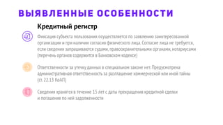 Кредитный регистр
ВЫЯВЛЕННЫЕ ОСОБЕННОСТИ
Фиксация субъекта пользования осуществляется по заявлению заинтересованной
организации и при наличии согласия физического лица.Согласие лица не требуется,
если сведения запрашиваются судами,правоохранительными органами,нотариусами
(перечень органов содержится в Банковском кодексе)
Ответственности за утечку данных в специальном законе нет.Предусмотрена
административная ответственность за разглашение коммерческой или иной тайны
(ст.22.13 КоАП)
Сведения хранятся в течение 15 лет с даты прекращения кредитной сделки
и погашения по ней задолженности
 