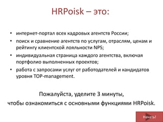 HRPoisk – это:
• интернет-портал всех кадровых агентств России;
• поиск и сравнение агентств по услугам, отраслям, ценам и
рейтингу клиентской лояльности NPS;
• индивидуальная страница каждого агентства, включая
портфолио выполненных проектов;
• работа с запросами услуг от работодателей и кандидатов
уровня TOP-management.
Начать!
Пожалуйста, уделите 3 минуты,
чтобы ознакомиться с основными функциями HRPoisk.
 