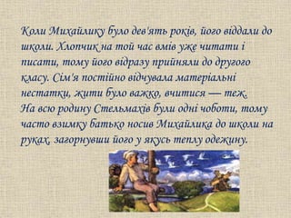 Коли Михайлику було дев'ять років, його віддали до
школи. Хлопчик на той час вмів уже читати і
писати, тому його відразу прийняли до другого
класу. Сім'я постійно відчувала матеріальні
нестатки, жити було важко, вчитися — теж.
На всю родину Стельмахів були одні чоботи, тому
часто взимку батько носив Михайлика до школи на
руках, загорнувши його у якусь теплу одежину.
 