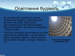 Освітлення будівель
• За допомогою сонячного світла
можна освітлювати приміщення в
денний час доби. Для цього
застосовуються світлові колодязі.
Простий варіант світлового колодязя
- отвір в стелі.
• Світлові колодязі застосовуються для
освітлення приміщень, що не мають
вікон: підземні гаражі, станції метро,
промислові будівлі, склади, в'язниці, і
т.д
Світловий колодязь
в Пантеоні, Рим.
 