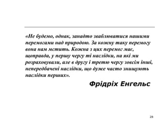 28
«Не будемо, однак, занадто зваблюватися нашими
перемогами над природою. За кожну таку перемогу
вона нам мстить. Кожна з цих перемог має,
щоправда, у першу чергу ті наслідки, на які ми
розраховували, але в другу і третю чергу зовсім інші,
непередбачені наслідки, що дуже часто знищують
наслідки перших».
Фрідріх Енгельс
 