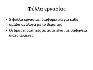 Φύλλα εργασίας
• 5 φύλλα εργασίας, διαφορετικά για κάθε
ομάδα ανάλογα με το θέμα της
• Οι δραστηριότητες σε αυτά είναι με σαφήνεια
διατυπωμένες
 