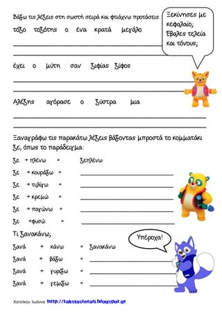Χατσίκου Ιωάννα http://taksiasterati.blogspot.gr
Βάζω τις λέξεις στη σωστή σειρά και φτιάχνω προτάσεις.
τόξο τοξότης ο ένα κρατά μεγάλο
______________________________________________
_________________________________________
έχει ο μύτη σαν ξιφίας ξίφος
______________________________________________
______________________________________________
Αλέξης αγόρασε ο ξύστρα μια
______________________________________________
______________________________________________
Ξαναγράφω τις παρακάτω λέξεις βάζοντας μπροστά το κομματάκι
ξε, όπως το παράδειγμα:
ξε + πλένω = ξεπλένω
ξε + κουράζω = _________________________
ξε + τυλίγω = _________________________
ξε + κρεμώ = _________________________
ξε + παγώνω = _________________________
ξε +φυσώ = _________________________
Τι ξανακάνω;
ξανά + κάνω = ξανακάνω
ξανά + βάζω = __________________________
ξανά + γυρίζω = __________________________
ξανά + γεμίζω = __________________________
Ξεκίνησες με
κεφαλαίο;
Έβαλες τελεία
και τόνους;
Υπέροχα!
 