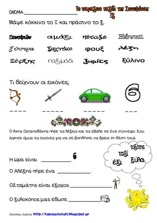 Χατσίκου Ιωάννα http://taksiasterati.blogspot.gr
ΟΝΟΜΑ:__________________
Βάψε κόκκινο το Ξ και πράσινο το ξ.
Σι δείχνουν οι εικόνες;
Ο Άκης Οχταποδάκης πήρε τις λέξεις και τις έβαλε σε ένα σύννεφο. ΢ου
άφησε όμως τις εικόνες για να σε βοηθήσει να βρεις τη θέση τους.
Η ώρα είναι __________.
Ο Αλέξης πήρε ένα ___________.
Ο΢ταμάτης είναι έξοχος ______________.
Ο ξυλοκόπος μας έδωσε ___________.
_ _ _ _ _ _ _ _ _ _ _ _ _ _ _ _ _
 