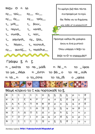 Χατσίκου Ιωάννα http://taksiasterati.blogspot.gr
Βάζω ο ή ω.
εγ__ τρώ__ εγ__ πίν__
εγ__ έχ__ εγ__ τρέχ__
τ_ μήλ__ τ_ βουν_
τ_ παγωτ_ τ_ καπέλ_
τ_ σωσίβι_ τ_ πιάτ_
τ_ χαμόγελ_ εγ_ ξέρ_
τ_ λάχαν_ τ_ πούπουλ_
εγ__ φωνάζ__ τ_ παράθυρ__
Γράφω ξ ή ζ.
η _ ακέτα το πα _ μάδι η λέ _ η το _ ίφος
το μα _ ιλάρι η _έστη το βά _ ο το πε _ ούλι
η τά _ η ο το_ότης το τα_ίδι ο _ιφίας
Βάψε κίτρινο το Ξ και πορτοκαλί το ξ.
Σο ωμέγα (ω) πάει πάντα
συντροφιά με το εγώ.
Θα Ϗθελα να το θυμάσαι
και πολύ σ΄ ευχαριστώ!!!
Πρόσεχε καθώς θα γράφεις
άκου κι ένα μυστικό:
Όπου υπάρχει η λέξη το
βάζε το ο το στρογγυλό!!!
Β Ξ Ξ Ξ Ξ Ξ Η ξ ξ ξ ξ ρ τ θ
Ν Α Ι Ε Κ Ρ Γ α σ ξ δ φ γ δ
΢ Α Κ Α Π Φ Β θ ρ ε ξ α σ δ
Ν Δ Ξ Ξ Ξ Δ Ω ζ χ ξ ψ ω β ν
Μ Ε Λ Δ Ο ΢ Δ ν μ λ ξ κ η γ
Η Σ Ο Γ Ι Χ Δ α σ δ ξ ε ρ τ
Φ Ξ Ξ Ξ Ξ Ξ Ω υ ξ ξ θ ι ο υ
 