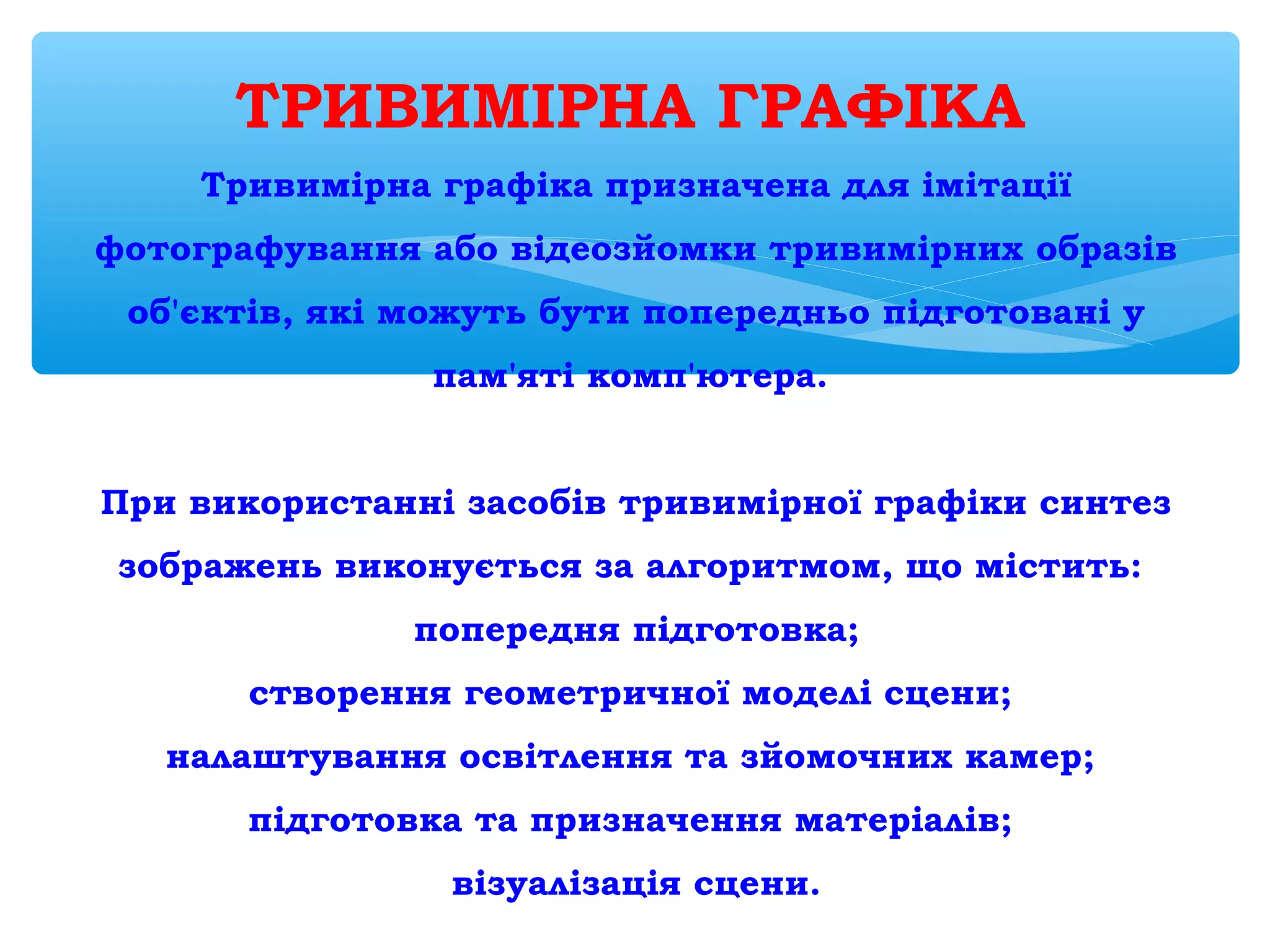 ТРИВИМІРНА ГРАФІКА 
Тривимірна графіка призначена для імітації
фотографування або відеозйомки тривимірних образів
об'єктів, які можуть бути попередньо підготовані у
пам'яті комп'ютера.
 
При використанні засобів тривимірної графіки синтез
зображень виконується за алгоритмом, що містить:
попередня підготовка;
створення геометричної моделі сцени;
налаштування освітлення та зйомочних камер;
підготовка та призначення матеріалів;
візуалізація сцени.
 