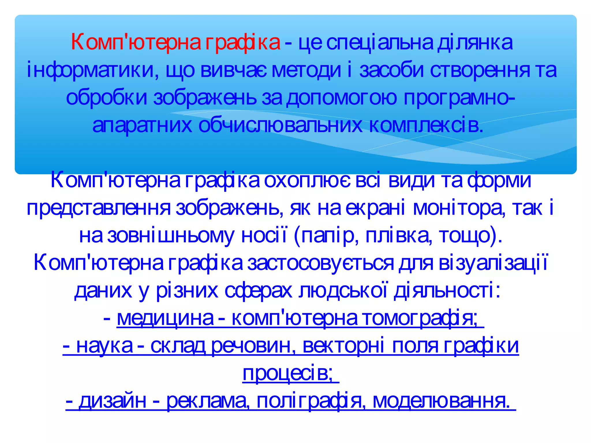 Комп'ютернаграфіка- цеспеціальнаділянка
інформатики, що вивчає методи і засоби створення та
обробки зображень задопомогою програмно-
апаратних обчислювальних комплексів.
 
Комп'ютернаграфікаохоплює всі види таформи
представлення зображень, як наекрані монітора, так і
назовнішньому носії (папір, плівка, тощо).
Комп'ютернаграфіказастосовується для візуалізації
даних у різних сферах людської діяльності:
- медицина- комп'ютернатомографія;
- наука- склад речовин, векторні поля графіки
процесів;
- дизайн - реклама, поліграфія, моделювання.
 