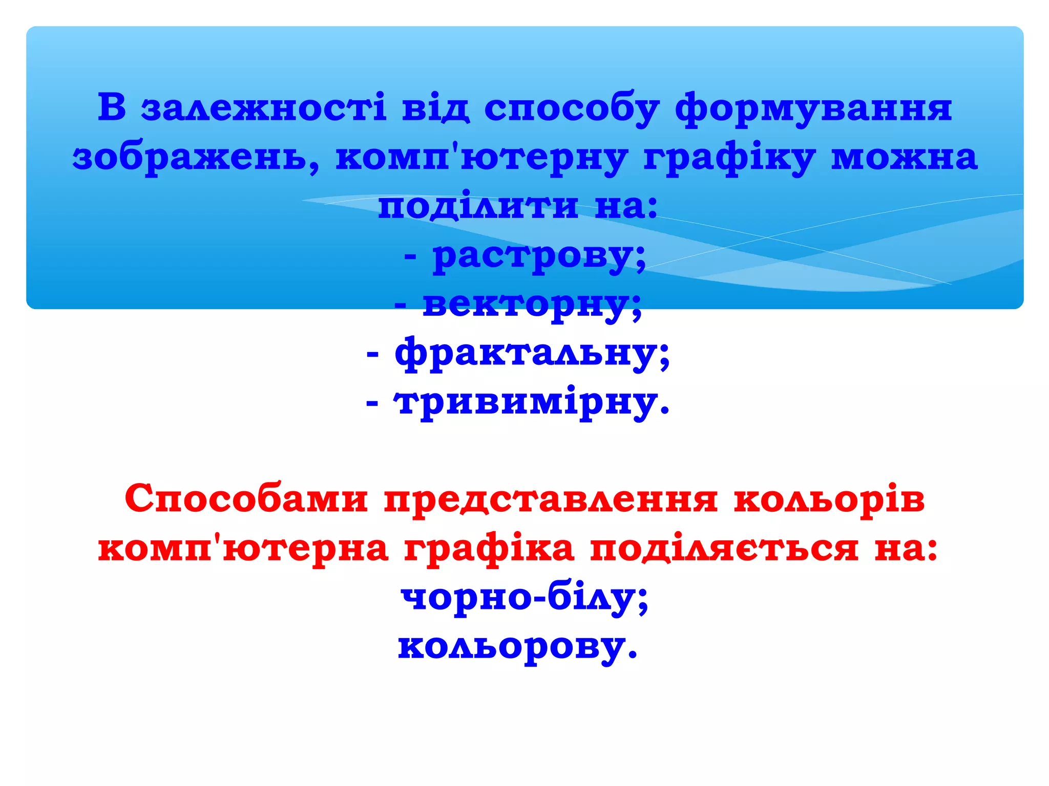В залежності від способу формування
зображень, комп'ютерну графіку можна
поділити на:
- растрову;
- векторну;
- фрактальну;
- тривимірну.
За
Способами представлення кольорів
комп'ютерна графіка поділяється на:
чорно-білу;
кольорову.
 
