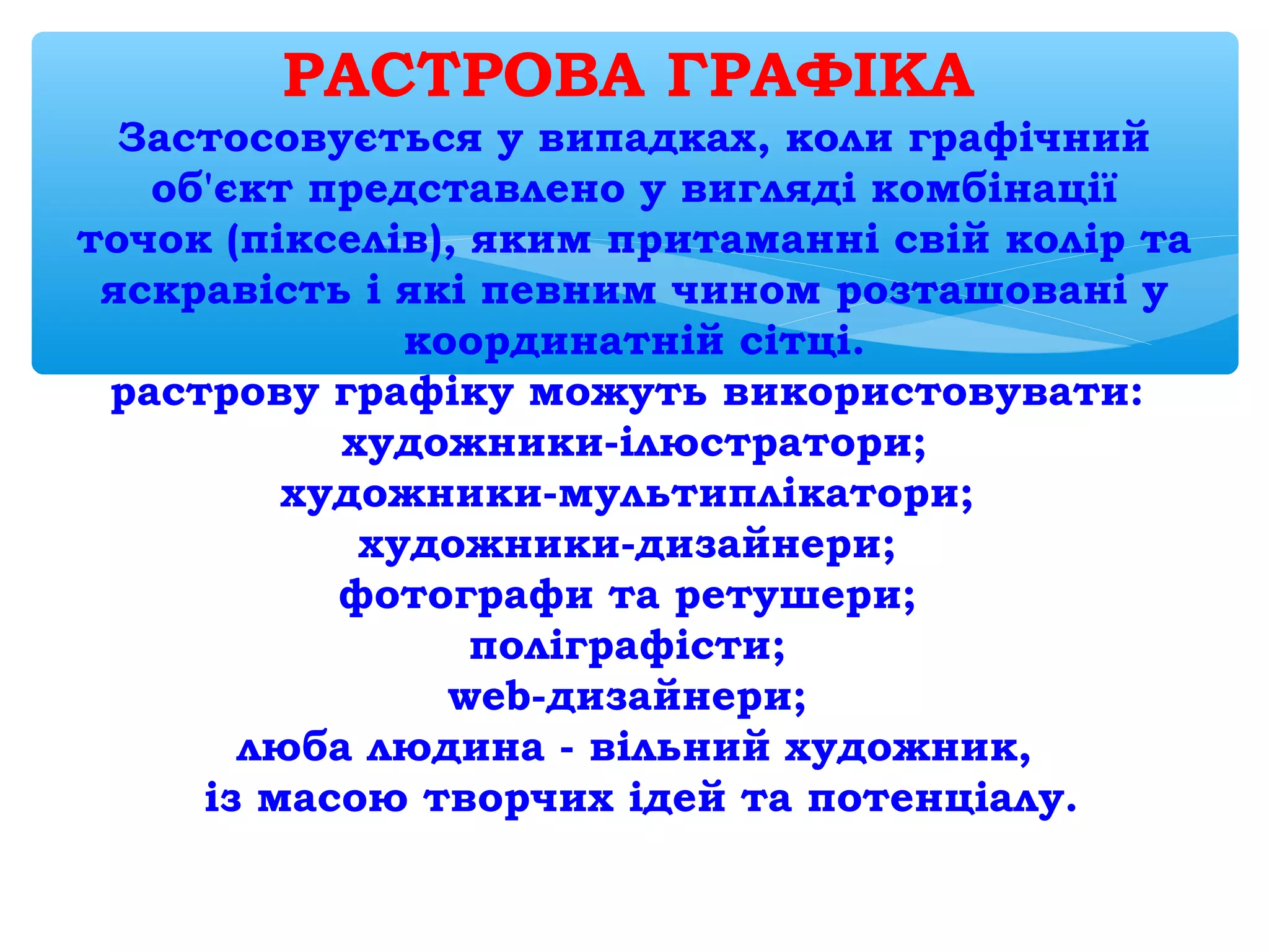 РАСТРОВА ГРАФІКА 
Застосовується у випадках, коли графічний
об'єкт представлено у вигляді комбінації
точок (пікселів), яким притаманні свій колір та
яскравість і які певним чином розташовані у
координатній сітці.
растрову графіку можуть використовувати:
художники-ілюстратори;
художники-мультиплікатори;
художники-дизайнери;
фотографи та ретушери;
поліграфісти;
web-дизайнери;
люба людина - вільний художник,
із масою творчих ідей та потенціалу.
 