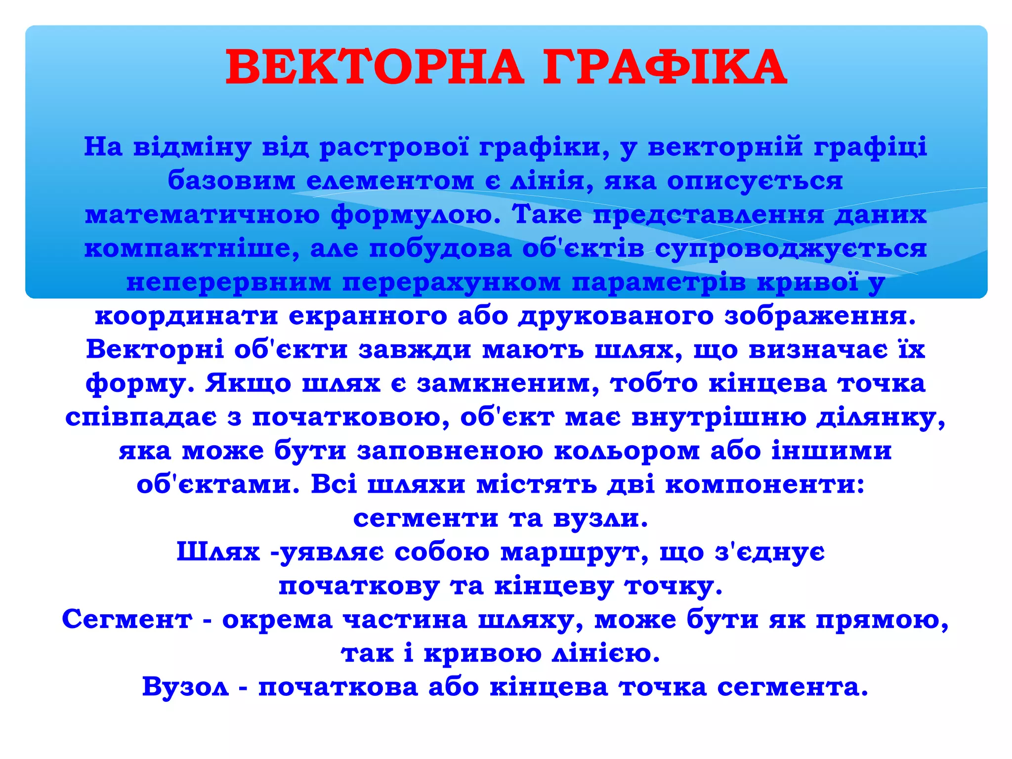 ВЕКТОРНА ГРАФІКА
 
На відміну від растрової графіки, у векторній графіці
базовим елементом є лінія, яка описується
математичною формулою. Таке представлення даних
компактніше, але побудова об'єктів супроводжується
неперервним перерахунком параметрів кривої у
координати екранного або друкованого зображення.
Векторні об'єкти завжди мають шлях, що визначає їх
форму. Якщо шлях є замкненим, тобто кінцева точка
співпадає з початковою, об'єкт має внутрішню ділянку,
яка може бути заповненою кольором або іншими
об'єктами. Всі шляхи містять дві компоненти:
сегменти та вузли.
Шлях -уявляє собою маршрут, що з'єднує
початкову та кінцеву точку.
Сегмент - окрема частина шляху, може бути як прямою,
так і кривою лінією.
Вузол - початкова або кінцева точка сегмента.
 