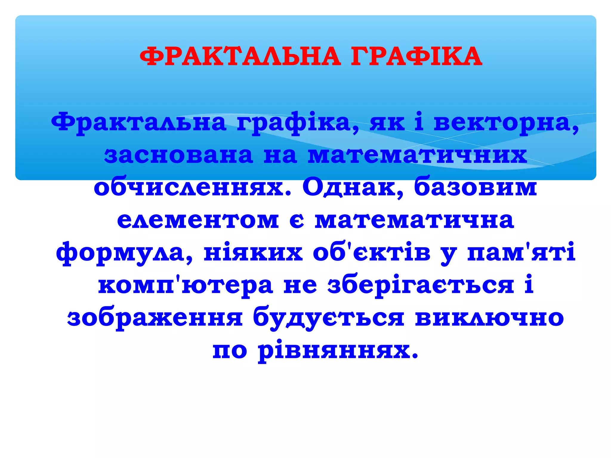 ФРАКТАЛЬНА ГРАФІКА
Фрактальна графіка, як і векторна,
заснована на математичних
обчисленнях. Однак, базовим
елементом є математична
формула, ніяких об'єктів у пам'яті
комп'ютера не зберігається і
зображення будується виключно
по рівняннях.
 