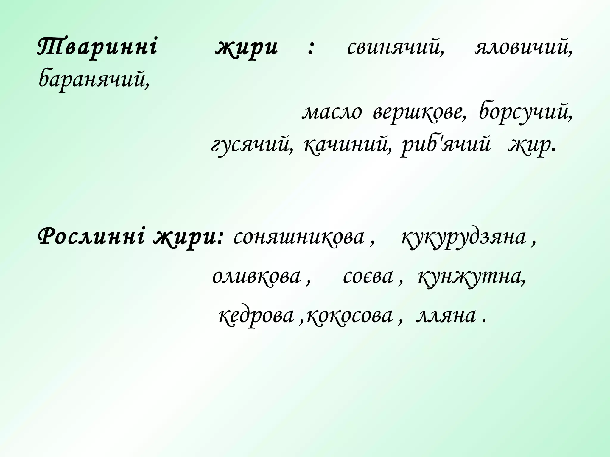 Тваринні жири : свинячий, яловичий,
баранячий,
масло вершкове, борсучий,
гусячий, качиний, риб'ячий жир.
Рослинні жири: соняшникова , кукурудзяна ,
оливкова , соєва , кунжутна,
кедрова ,кокосова , лляна .
 