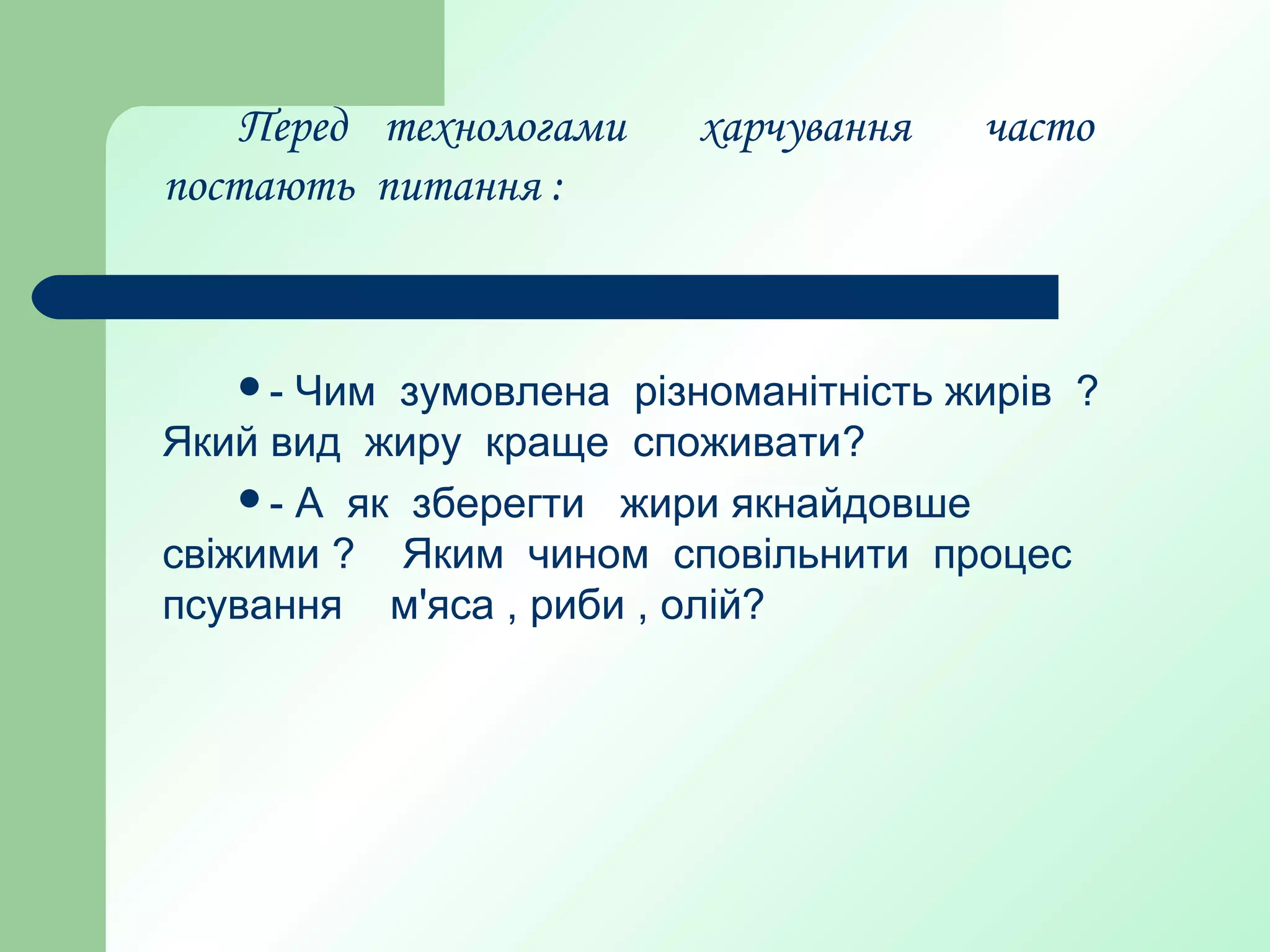 Перед технологами харчування часто
постають питання :
- Чим зумовлена різноманітність жирів ?
Який вид жиру краще споживати?
- А як зберегти жири якнайдовше
свіжими ? Яким чином сповільнити процес
псування м'яса , риби , олій?
 