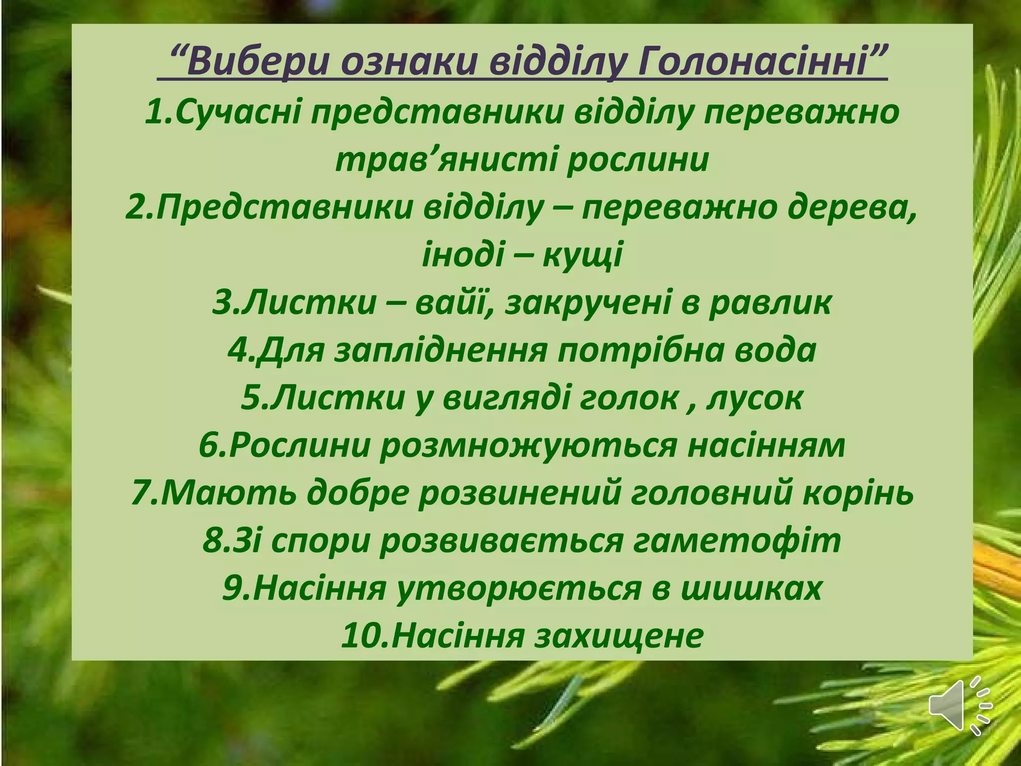 “Вибери ознаки відділу Голонасінні”
1.Сучасні представники відділу переважно
трав’янисті рослини
2.Представники відділу – переважно дерева,
іноді – кущі
3.Листки – вайї, закручені в равлик
4.Для запліднення потрібна вода
5.Листки у вигляді голок , лусок
6.Рослини розмножуються насінням
7.Мають добре розвинений головний корінь
8.Зі спори розвивається гаметофіт
9.Насіння утворюється в шишках
10.Насіння захищене
 