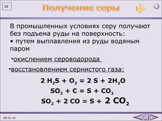 28.01.15
28
В промышленных условиях серу получают
без подъема руды на поверхность:
• путем выплавления из руды водяным
паром
2 H2S + O2 = 2 S + 2H2O
•окислением сероводорода
•восстановлением сернистого газа:
SO2 + C = S + CO2
SO2 + 2 CО = S + 2 CO2
 