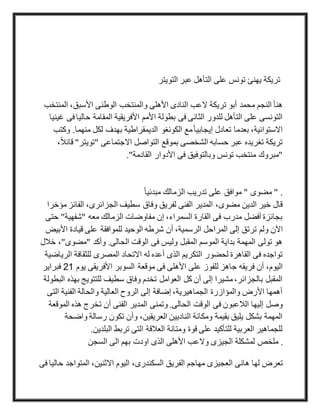 ‫التويتر‬ ‫عبر‬ ‫التأهل‬ ‫على‬ ‫تونس‬ ‫يهنئ‬ ‫تريكة‬
‫النادى‬ ‫العب‬ ‫تريكة‬ ‫أبو‬ ‫محمد‬ ‫النجم‬ ‫هنأ‬‫الم‬ ،‫األسبق‬ ‫الوطنى‬ ‫والمنتخب‬ ‫األهلى‬‫نتخب‬
‫حالي‬ ‫المقامة‬ ‫األفريقية‬ ‫األمم‬ ‫بطولة‬ ‫فى‬ ‫الثانى‬ ‫للدور‬ ‫التأهل‬ ‫على‬ ‫التونسى‬‫غينيا‬ ‫فى‬‫ا‬
.‫منهما‬ ‫لكل‬ ‫بهدف‬ ‫الديمقراطية‬ ‫الكونغو‬ ‫مع‬ً‫ا‬‫إيجابي‬ ‫تعادل‬ ‫بعدما‬ ،‫االستوائية‬‫وكتب‬
‫"تويت‬ ‫االجتماعى‬ ‫التواصل‬ ‫بموقع‬ ‫الشخصى‬ ‫حسابه‬ ‫عبر‬ ‫تغريده‬ ‫تريكة‬‫ر‬،ً‫ال‬‫قائ‬ "
‫ال‬ ‫األدوار‬ ‫فى‬ ‫وبالتوفيق‬ ‫تونس‬ ‫منتخب‬ ‫"مبروك‬."‫قادمة‬
.ً‫ا‬‫مبدئي‬ ‫الزمالك‬ ‫تدريب‬ ‫على‬ ‫موافق‬ " ‫مضوى‬ "
‫الفائ‬ ،‫الجزائرى‬ ‫سطيف‬ ‫وفاق‬ ‫لفريق‬ ‫الفنى‬ ‫المدير‬ ،‫مضوى‬ ‫الدين‬ ‫خير‬ ‫قال‬‫مؤخرا‬ ‫ز‬
‫ح‬ "‫"شفهية‬ ‫معه‬ ‫الزمالك‬ ‫مفاوضات‬ ‫إن‬ ،‫السمراء‬ ‫القارة‬ ‫فى‬ ‫مدرب‬ ‫أفضل‬ ‫بجائزة‬‫تى‬
‫ولم‬ ‫اآلن‬‫األ‬ ‫قيادة‬ ‫على‬ ‫للموافقة‬ ‫الوحيد‬ ‫شرطه‬ ‫أن‬ ،‫الرسمية‬ ‫المراحل‬ ‫إلى‬ ‫ترتق‬‫بيض‬
"‫"مضوى‬ ‫وأكد‬ .‫الحالى‬ ‫الوقت‬ ‫فى‬ ‫وليس‬ ‫المقبل‬ ‫الموسم‬ ‫بداية‬ ‫المهمة‬ ‫تولى‬ ‫هو‬‫خالل‬ ،
‫ا‬ ‫للثقافة‬ ‫المصرى‬ ‫االتحاد‬ ‫له‬ ‫أعده‬ ‫الذى‬ ‫التكريم‬ ‫لحضور‬ ‫القاهرة‬ ‫فى‬ ‫تواجده‬‫لرياضية‬
‫األهل‬ ‫على‬ ‫للفوز‬ ‫جاهز‬ ‫فريقه‬ ‫أن‬ ،‫اليوم‬‫يوم‬ ‫األفريقى‬ ‫السوبر‬ ‫موقعة‬ ‫فى‬ ‫ى‬12‫فبراير‬
‫ب‬ ‫للتتويج‬ ‫سطيف‬ ‫وفاق‬ ‫تخدم‬ ‫العوامل‬ ‫كل‬ ‫أن‬ ‫إلى‬ ‫مشيرا‬،‫بالجزائر‬ ‫المقبل‬‫البطولة‬ ‫هذه‬
‫ال‬ ‫الفنية‬ ‫والحالة‬ ‫العالية‬ ‫الروح‬ ‫إلى‬ ‫إضافة‬ ،‫الجماهيرية‬ ‫والمؤازرة‬ ‫األرض‬ ‫أهمها‬‫تى‬
‫تخ‬ ‫أن‬ ‫الفنى‬ ‫المدير‬ ‫وتمنى‬ .‫الحالى‬ ‫الوقت‬ ‫فى‬ ‫الالعبون‬ ‫إليها‬ ‫وصل‬‫ال‬ ‫هذه‬ ‫رج‬‫موقعة‬
‫واض‬ ‫رسالة‬ ‫تكون‬ ‫وأن‬ ،‫العريقين‬ ‫الناديين‬ ‫ومكانة‬ ‫بقيمة‬ ‫يليق‬ ‫بشكل‬ ‫المهمة‬‫حة‬
.‫البلدين‬ ‫تربط‬ ‫التى‬ ‫العالقة‬ ‫ومتانة‬ ‫قوة‬ ‫على‬ ‫للتأكيد‬ ‫العربية‬ ‫للجماهير‬
.‫السجن‬ ‫الى‬ ‫بهم‬ ‫اودت‬ ‫الذى‬ ‫األهلى‬ ‫والعب‬ ‫الجيزى‬ ‫لمشكلة‬ ‫ملخص‬
‫فى‬ ‫حاليا‬ ‫المتواجد‬ ،‫االثنين‬ ‫اليوم‬ ،‫السكندرى‬ ‫الفريق‬ ‫مهاجم‬ ‫العجيزى‬ ‫هانى‬ ‫لها‬ ‫تعرض‬
 
