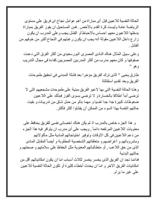‫قبل‬ ‫لالعبين‬ ‫النفسية‬ ‫الحالة‬‫مس‬ ‫على‬ ‫فريق‬ ‫اى‬ ‫نجاح‬ ‫عوامل‬ ‫أهم‬ ‫من‬ ‫مباراة‬ ‫أى‬‫توى‬
‫الفريق‬ ‫يفوز‬ ‫ان‬ ‫المستحيل‬ ‫فمن‬ . ‫باألخص‬ ‫القدم‬ ‫كرة‬ ‫وليست‬ ‫عامة‬ ‫الرياضة‬‫بمباراة‬
‫يكون‬ ‫ان‬ ‫المدرب‬ ‫وعلى‬ ‫يجب‬ ‫الفشل‬ ‫أو‬ ‫باالحباط‬ ‫احساس‬ ‫معهم‬ ‫الالعبون‬ ‫يدخلها‬
‫خ‬ ‫من‬ ‫أكبر‬ ‫النجاح‬ ‫فى‬ ‫رغبتهم‬ ‫يكون‬ ‫ان‬ ‫يجب‬ ‫أنه‬ ‫مقولة‬ ‫الالعبين‬ ‫داخل‬ ‫زارع‬‫و‬‫من‬ ‫فهم‬
. ‫الفشل‬
‫التى‬ ‫الفرق‬ ‫أكثر‬ ‫من‬ ‫البورسعيدى‬ ‫المصرى‬ ‫النادى‬ ‫هناك‬ ‫المثال‬ ‫سبيل‬ ‫وعلى‬‫دعمت‬
‫الت‬ ‫مجال‬ ‫فى‬ ‫كفاءة‬ ‫المصريين‬ ‫المدربين‬ ‫أكثر‬ ‫من‬ ‫مدرب‬ ‫معهم‬ ‫كان‬ ‫و‬ ‫صفوفها‬‫دريب‬
" ‫وهو‬
‫طمو‬ ‫تحقيق‬ ‫فى‬ ‫المبدئى‬ ‫فشلة‬ ‫بعد‬ ‫مؤخرا‬ ‫الفريق‬ ‫ترك‬ ‫الذى‬ " ‫يحيى‬ ‫طارق‬‫حات‬
‫استقالت‬ ‫تقديم‬ ‫وبعد‬ ‫الفريق‬‫ة‬
‫ا‬ ‫مشجعيهم‬ ‫طموحات‬ ‫على‬ ‫مبنية‬ ‫الفريق‬ ‫العبو‬ ‫بها‬ ‫التى‬ ‫النفسية‬ ‫الحالة‬ ‫وهذة‬‫ال‬ ‫لتى‬
‫الالعب‬ ‫على‬ ‫فبذلك‬ ‫الفوز‬ ‫بسوى‬ ‫ترضى‬ ‫ال‬ ‫و‬ ‫بالخسارة‬ ‫اطالقا‬ ً‫ا‬‫أبد‬ ‫ترضى‬‫ين‬
‫بقي‬ ‫و‬ ‫تدريبات‬ ‫من‬ ‫شاق‬ ‫حمل‬ ‫من‬ ‫بذلو‬ ‫مهما‬ ‫و‬ ‫نفسيا‬ ‫جدا‬ ‫جدا‬ ‫كبيرة‬ ‫ضغوطات‬‫ت‬
‫يفشلوا‬ ‫أن‬ ‫الممكن‬ ‫من‬ ‫السوء‬ ‫بهذا‬ ‫النفسة‬ ‫حالتهم‬‫فأكثر‬ ‫أكثر‬.
‫يحافظ‬ ‫للفريق‬ ‫نفسى‬ ‫اخصائى‬ ‫هناك‬ ‫يكن‬ ‫لم‬ ‫اذ‬ ‫بالمدرب‬ ‫خاص‬ ‫الجزء‬ ‫هذا‬ ‫و‬‫على‬
‫هذا‬ ‫فيه‬ ‫يتوافر‬ ‫ان‬ ‫مدرب‬ ‫أى‬ ‫على‬ ‫ويجب‬ , ً‫ا‬‫دائم‬ ‫المرتفعه‬ ‫الالعبين‬ ‫معنويات‬‫الجزء‬
‫مأكوالتهم‬ ‫مثل‬ ‫المادية‬ ‫احتياجاتهم‬ ‫وتوفير‬ ‫االوقات‬ ‫كل‬ ‫فى‬ ‫الالعبين‬ ‫دعم‬ ‫من‬
‫متعل‬ ‫و‬ ‫أغراضهم‬ ‫و‬ ‫ومشروباتهم‬‫ال‬ ‫المقابل‬ ً‫ا‬‫أيض‬ ‫و‬ ‫المطلوبة‬ ‫الشخصية‬ ‫قاتهم‬‫مادى‬
‫ص‬ ‫و‬ ‫سالمتهم‬ ‫على‬ ‫الحفاظ‬ ‫مثل‬ ‫المعنوية‬ ‫متطالباتهم‬ ‫أو‬ , ‫الالعب‬ ‫حق‬ ‫من‬ ‫الذى‬‫و‬ ‫حتهم‬
‫البدنية‬ ‫حالتهم‬
‫امكانيات‬ ‫يكون‬ ‫ان‬ ‫اما‬ ‫أسباب‬ ‫لثالث‬ ‫يخسر‬ ‫يخسر‬ ‫الذى‬ ‫الفريق‬ ‫ان‬ ‫نجد‬ ‫فدائما‬‫من‬ ‫أقل‬ ‫هم‬
‫أخطاء‬ ‫يحدث‬ ‫ان‬ ‫اما‬ ‫و‬ ‫اآلخر‬ ‫الفريق‬ ‫امكانيات‬‫النفسية‬ ‫الحالة‬ ‫تكون‬ ‫أو‬ ‫كثيرة‬‫لالعبين‬
‫يرام‬ ‫ما‬ ‫غير‬ ‫على‬.
 