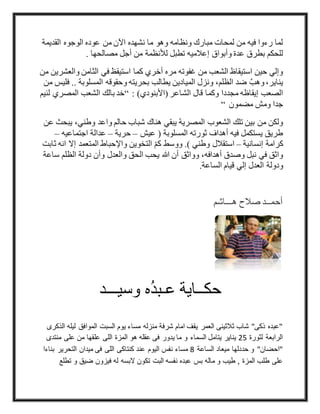 ‫الوجوه‬ ‫عوده‬ ‫من‬ ‫اآلن‬ ‫نشهده‬ ‫ما‬ ‫وهو‬ ‫ونظامه‬ ‫مبارك‬ ‫لمحات‬ ‫من‬ ‫فيه‬ ‫رءوا‬ ‫لما‬‫القديمة‬
. ‫مصالحها‬ ‫أجل‬ ‫من‬ ‫لألنظمة‬ ‫تطبل‬ ‫إعالميه‬ ‫وأبواق‬ ‫عدة‬ ‫بطرق‬ ‫للحكم‬
‫من‬ ‫والعشرين‬ ‫الثامن‬ ‫في‬ ‫استيقظ‬ ‫كما‬ ‫أخري‬ ‫مره‬ ‫غفوته‬ ‫من‬ ‫الشعب‬ ‫استيقاظ‬ ‫حين‬ ‫وإلي‬
‫من‬ ‫فليس‬ .. ‫المسلوبة‬ ‫وحقوقه‬ ‫بحريته‬ ‫يطالب‬ ‫الميادين‬ ‫ونزل‬ ،‫الظلم‬ ‫ضد‬ َّ‫وهب‬ ،‫يناير‬
( ‫الشاعر‬ ‫قال‬ ‫وكما‬ ‫مجددا‬ ‫إيقاظه‬ ‫الصعب‬: )‫األبنودي‬“‫لئيم‬ ‫المصري‬ ‫الشعب‬ ‫بالك‬ ‫خد‬
‫مضمون‬ ‫ومش‬ ‫جدا‬“
‫عن‬ ‫يبحث‬ ،‫وطني‬ ‫واعد‬ ‫حالم‬ ‫شباب‬ ‫هناك‬ ‫يبقي‬ ‫المصرية‬ ‫الشعوب‬ ‫تلك‬ ‫بين‬ ‫من‬ ‫ولكن‬
‫عيش‬ ( ‫المسلوبة‬ ‫ثورته‬ ‫أهداف‬ ‫فيه‬ ‫يستكمل‬ ‫طريق‬–‫حرية‬–‫اجتماعيه‬ ‫عدالة‬–
‫إنسانية‬ ‫كرامة‬–‫المت‬ ‫واإلحباط‬ ‫التخوين‬ ّ‫م‬‫ك‬ ‫ووسط‬ .) ‫وطني‬ ‫استقالل‬‫ثابت‬ ‫انه‬ ‫إال‬ ‫عمد‬
‫ساعة‬ ‫الظلم‬ ‫دولة‬ ‫وأن‬ ‫والعدل‬ ‫الحق‬ ‫يحب‬ ‫هللا‬ ‫أن‬ ‫وواثق‬ ،‫أهدافه‬ ‫وصدق‬ ‫نبل‬ ‫في‬ ‫واثق‬
.‫الساعة‬ ‫قيام‬ ‫إلي‬ ‫العدل‬ ‫ودولة‬
‫هـــاشم‬ ‫صالح‬ ‫أحمــد‬
‫وسيـــد‬ ‫ه‬ُ‫د‬‫عـب‬ ‫حكــاية‬
‫لي‬ ‫الموافق‬ ‫السبت‬ ‫يوم‬ ‫مساء‬ ‫منزله‬ ‫شرفة‬ ‫امام‬ ‫يقف‬ ‫العمر‬ ‫ثالثينى‬ ‫شاب‬ "‫ذكى‬ ‫"عبده‬‫الذكرى‬ ‫له‬
‫لثورة‬ ‫الرابعة‬52‫منت‬ ‫على‬ ‫من‬ ‫علقها‬ ‫اللى‬ ‫المزة‬ ‫هو‬ ‫عقله‬ ‫فى‬ ‫يدور‬ ‫ما‬ ‫و‬ ‫السماء‬ ‫يتامل‬ ‫يناير‬‫دى‬
‫الساعة‬ ‫ميعاد‬ ‫حددلها‬ ‫و‬ "‫"احضان‬8‫ب‬ ‫التحرير‬ ‫ميدان‬ ‫فى‬ ‫اللى‬ ‫كنتاكى‬ ‫عند‬ ‫اليوم‬ ‫نفس‬ ‫مساء‬‫ناءا‬
‫م‬ ‫و‬ ‫طيب‬ , ‫المزة‬ ‫طلب‬ ‫على‬‫البسه‬ ‫تكون‬ ‫البت‬ ‫نفسه‬ ‫عبده‬ ‫بس‬ ‫اله‬‫ت‬ ‫و‬ ‫ضيق‬ ‫فيزون‬ ‫له‬‫طلع‬
 