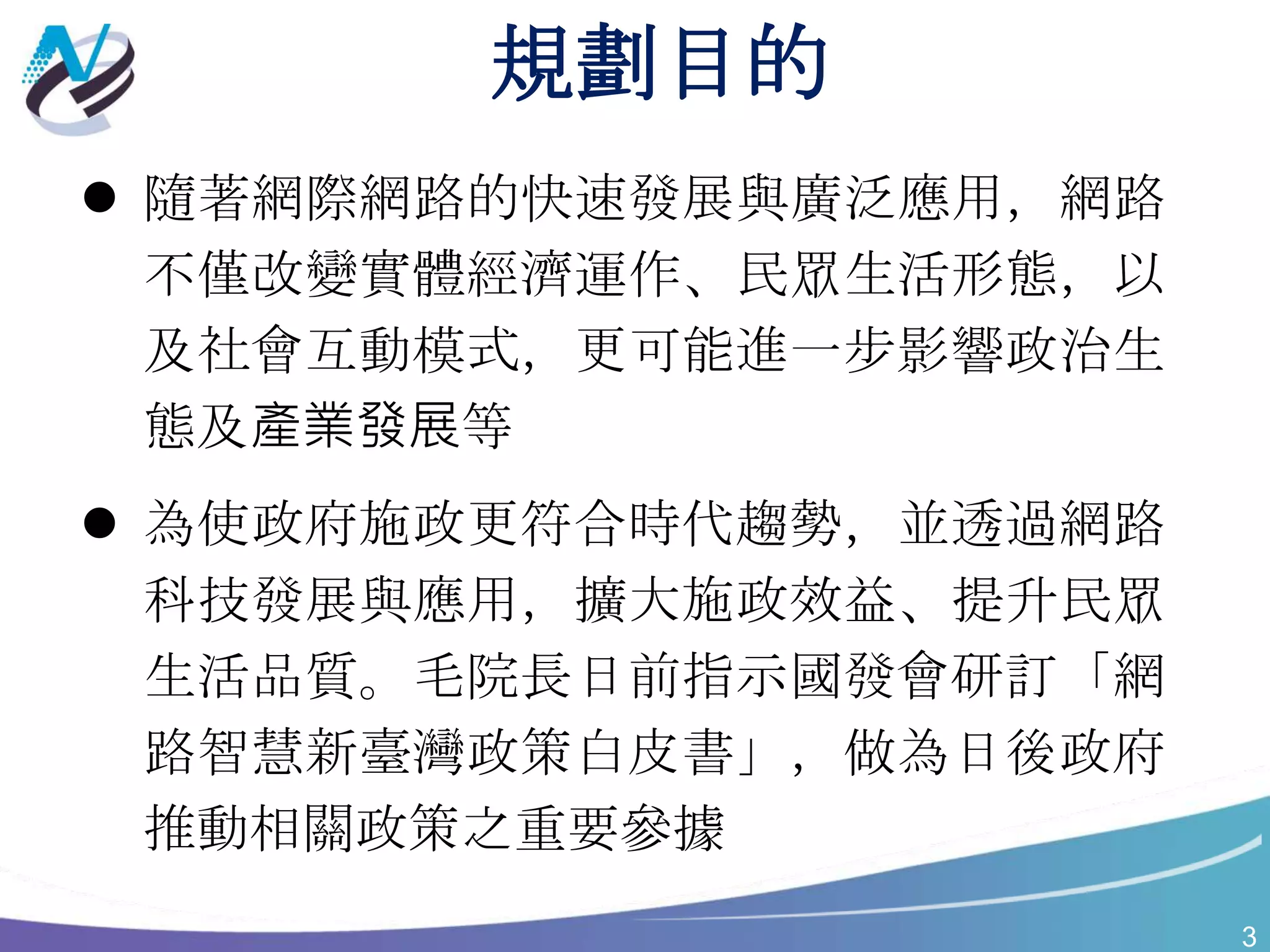 3
規劃目的
 隨著網際網路的快速發展與廣泛應用，網路
不僅改變實體經濟運作、民眾生活形態，以
及社會互動模式，更可能進一步影響政治生
態及產業發展等
 為使政府施政更符合時代趨勢，並透過網路
科技發展與應用，擴大施政效益、提升民眾
生活品質。毛院長日前指示國發會研訂「網
路智慧新臺灣政策白皮書」，做為日後政府
推動相關政策之重要參據
 