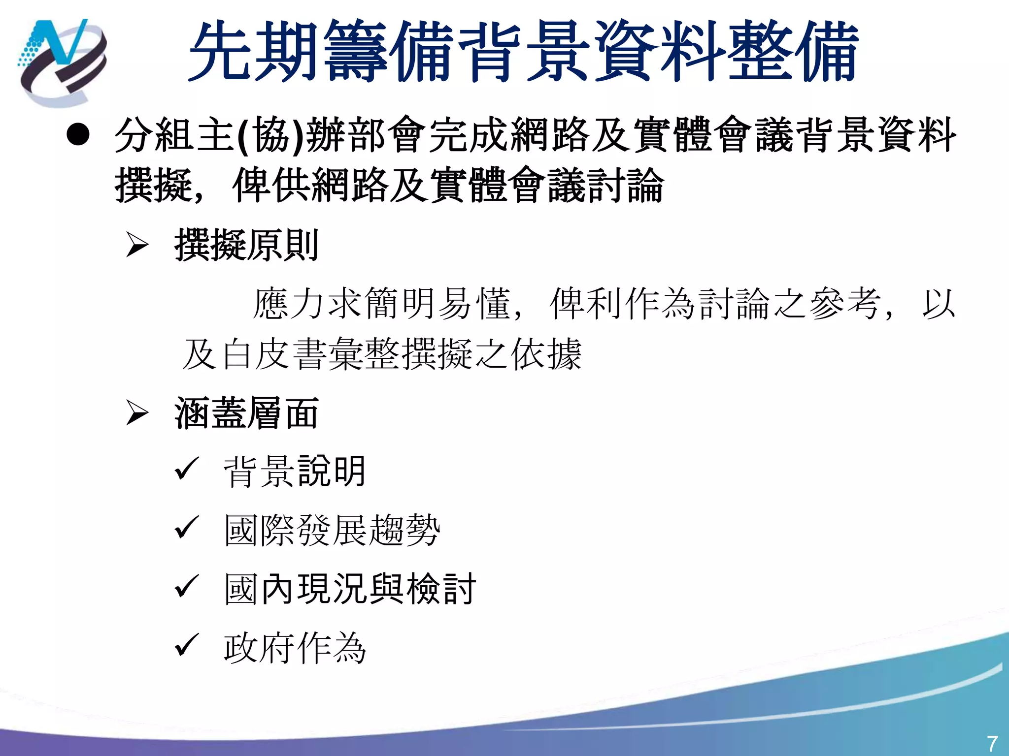 7
先期籌備背景資料整備
 分組主(協)辦部會完成網路及實體會議背景資料
撰擬，俾供網路及實體會議討論
 撰擬原則
應力求簡明易懂，俾利作為討論之參考，以
及白皮書彙整撰擬之依據
 涵蓋層面
 背景說明
 國際發展趨勢
 國內現況與檢討
 政府作為
 