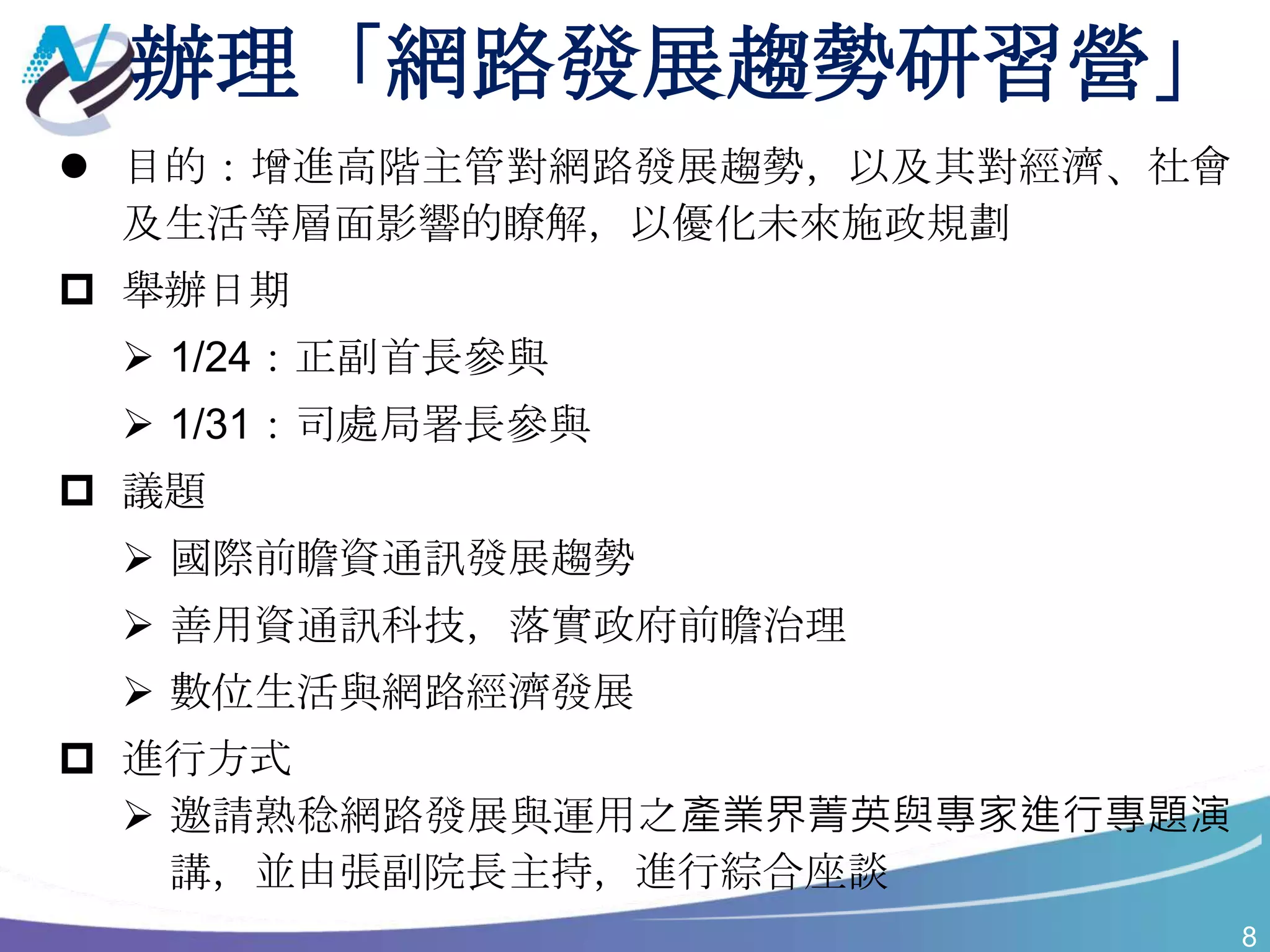 8
辦理「網路發展趨勢研習營」
 目的：增進高階主管對網路發展趨勢，以及其對經濟、社會
及生活等層面影響的瞭解，以優化未來施政規劃
 舉辦日期
 1/24：正副首長參與
 1/31：司處局署長參與
 議題
 國際前瞻資通訊發展趨勢
 善用資通訊科技，落實政府前瞻治理
 數位生活與網路經濟發展
 進行方式
 邀請熟稔網路發展與運用之產業界菁英與專家進行專題演
講，並由張副院長主持，進行綜合座談
 