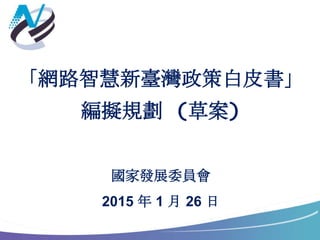 「網路智慧新臺灣政策白皮書」
編擬規劃 (草案)
國家發展委員會
2015 年 1 月 26 日
 