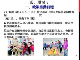 行政院 2005 年 5 月 18 日核定通過「建立社區照顧關懷據
點 實
施計畫」，推動下列目標：
促進社區老人身心健康，發揮初級預防照顧功能，建立連
續性照顧體系。
結合有意願團體參與設置，由當地民 擔任志工，發揮社眾
區自助互助照顧功能，並落實在地老化及社區營造精神，建
立社區自主運作模式。
貳、現況：貳、現況：
一、政策推動目標一、政策推動目標
7
 