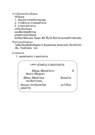 การวัดและประเมินผล
วิธีวัดผล
1. สังเกตการร่วมกิจกรรมกลุ่ม
2. การซักถาม การตอบคำาถาม
3. การตรวจร่างกาย
เครื่องมือวัดผล
แบบสังเกตพฤติกรรม
เกณฑ์การประเมินผล
นักเรียนได้คะแนน ร้อยละ 80 ขึ้นไป ถือว่าผ่านเกณฑ์การประเมิน
กิจกรรมเสนอแนะ
ให้นักเรียนสืบค้นข้อมูลจาก อินเตอร์เนต (Internet) เกี่ยวกับโรค
ฟัน โรคผิวหนัง ฯลฯ
ภาคผนวก
1. เพลงส่วนต่าง ๆ ของร่างกาย
เพลง ส่วนต่าง ๆ ของร่างกาย
นี่คือผม นี่คือหน้าผาก นี่
คือปาก นี่คือลูกตา
นี่คือขา นี่คือหัวไหล่ ยื่นออกไป
เขาเรียกว่าแขน
อันแบนๆ เขาเรียกสะโพก เอาไว้โยก
แซมบ้าๆๆ
 