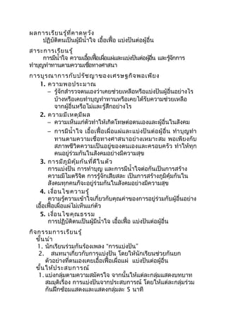 ผลการเรียนรู้ที่คาดหวัง
ปฏิบัติตนเป็นผู้มีนำ้าใจ เอื้อเฟื้อ แบ่งปันต่อผู้อื่น
สาระการเรียนรู้
การมีนำ้าใจ ความเอื้อเฟื้อเผื่อแผ่และแบ่งปันต่อผู้อื่น และรู้จักการ
ทำาบุญทำาทานตามความเชื่อทางศาสนา
การบูรณาการกับปรัชญาของเศรษฐกิจพอเพียง
1. ความพอประมาณ
− รู้จักสำารวจตนเองว่าเคยช่วยเหลือหรือแบ่งปันผู้อื่นอย่างไร
บ้างหรือเคยทำาบุญทำาทานหรือเคยได้รับความช่วยเหลือ
จากผู้อื่นหรือไม่และรู้สึกอย่างไร
2. ความมีเหตุมีผล
− ความเห็นแก่ตัวทำาให้เกิดโทษต่อตนเองและผู้อื่นในสังคม
− การมีนำ้าใจ เอื้อเฟื้อเผื่อแผ่และแบ่งปันต่อผู้อื่น ทำาบุญทำา
ทานตามความเชื่อทางศาสนาอย่างเหมาะสม พอเพียงกับ
สภาพชีวิตความเป็นอยู่ของตนเองและครอบครัว ทำาให้ทุก
คนอยู่ร่วมกันในสังคมอย่างมีความสุข
3. การมีภูมิคุ้มกันที่ดีในตัว
การแบ่งปัน การทำาบุญ และการมีนำ้าใจต่อกันเป็นการสร้าง
ความมีไมตรีจิต การรู้จักเสียสละ เป็นการสร้างภูมิคุ้มกันใน
สังคมทุกคนก็จะอยู่ร่วมกันในสังคมอย่างมีความสุข
4. เงื่อนไขความรู้
ความรู้ความเข้าใจเกี่ยวกับคุณค่าของการอยู่ร่วมกับผู้อื่นอย่าง
เอื้อเฟื้อเผื่อแผ่ไม่เห็นแก่ตัว
5. เงื่อนไขคุณธรรม
การปฏิบัติตนเป็นผู้มีนำ้าใจ เอื้อเฟื้อ แบ่งปันต่อผู้อื่น
กิจกรรมการเรียนรู้
ขั้นนำา
1. นักเรียนร่วมกันร้องเพลง “การแบ่งปัน”
2. สนทนาเกี่ยวกับการแบ่งปัน โดยให้นักเรียนช่วยกันยก
ตัวอย่างที่ตนเองเคยเอื้อเฟื้อเผื่อแผ่ แบ่งปันต่อผู้อื่น
ขั้นให้ประสบการณ์
1. แบ่งกลุ่มตามความสมัครใจ จากนั้นให้แต่ละกลุ่มแสดงบทบาท
สมมุติเรื่อง การแบ่งปันจากประสบการณ์ โดยให้แต่ละกลุ่มร่วม
กันฝึกซ้อมแสดงและแสดงกลุ่มละ 5 นาที
 
