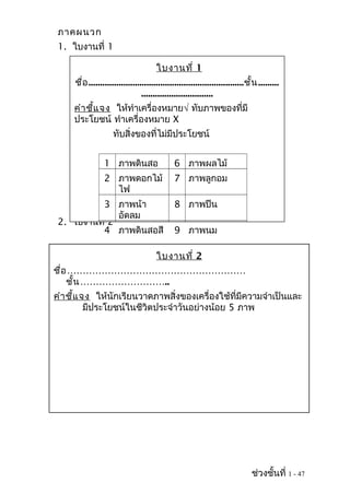 ภาคผนวก
1. ใบงานที่ 1
2. ใบงานที่ 2
ช่วงชั้นที่ 1 - 47
ใบงานที่ 1
ชื่อ...................................................................ชั้น.........
...............................
คำาชี้แจง ให้ทำาเครื่องหมาย√ ทับภาพของที่มี
ประโยชน์ ทำาเครื่องหมาย X
ทับสิ่งของที่ไม่มีประโยชน์
1 ภาพดินสอ 6 ภาพผลไม้
2 ภาพดอกไม้
ไฟ
7 ภาพลูกอม
3 ภาพน้า
อัดลม
8 ภาพปืน
4 ภาพดินสอสี 9 ภาพนม
ใบงานที่ 2
ชื่อ…………………………………………………
ชั้น………………………..
คำาชี้แจง ให้นักเรียนวาดภาพสิ่งของเครื่องใช้ที่มีความจำาเป็นและ
มีประโยชน์ในชีวิตประจำาวันอย่างน้อย 5 ภาพ
 
