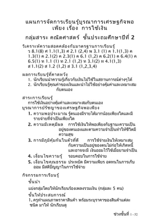 แผนการจัดการเรียนรู้บูรณาการเศรษฐกิจพอ
เพียง เรื่อง การใช้เงิน
กลุ่มสาระ คณิตศาสตร์ ชั้นประถมศึกษาปีที่ 2
วิเคราะห์ความสอดคล้องกับมาตรฐานการเรียนรู้
ว 8.1(8) ศ 1.1(1,3) ศ 2.1 (2,4) พ 3.1 (1) ค 1.1(1,3) ค
1.3(1) ค 2.1(2) ค 2.3(1) ค 6.1 (1,2) ค 6.2(1) ค 6.4(1) ค
6.5(1) ท 1.1 (1) ท 2.1 (1,2) ท 3.1(2) ท 4.1(1,3)
ส 1.1(2) ส 1.2 (1,2) ส 3.1 (1,2,3,4)
ผลการเรียนรู้ที่คาดหวัง
1. นักเรียนนำาความรู้เกี่ยวกับเงินไปใช้ในสถานการณ์ต่างๆได้
2. นักเรียนรู้คุณค่าของเงินและนำาไปใช้อย่างคุ้มค่าและเหมาะสม
กับตนเอง
สาระการเรียนรู้
การใช้เงินอย่างคุ้มค่าและเหมาะสมกับตนเอง
บูรณาการปรัชญาของเศรษฐกิจพอเพียง
1. ความพอประมาณ รู้ตนเองมีรายได้มากน้อยเพียงใดและมี
รายจ่ายที่จำาเป็นเพียงใด
2. ความมีเหตุมีผล การใช้เงินให้พอเพียงกับฐานะความเป็น
อยู่ของตนเองและตามความจำาเป็นทำาให้ชีวิตมี
ความสุข
3. การมีภูมิคุ้มกันในตัวที่ดี การใช้จ่ายเงินให้เหมาะสม
กับความเป็นอยู่ของตนไม่ก่อให้เกิดหนี้
และอาจจะมี เงินออมไว้ใช้เมื่อยามจำาเป็น
4. เงื่อนไขความรู้ รอบคอบในการใช้จ่าย
5. เงื่อนไขคุณธรรม ประหยัด มีความเพียร อดทนในการเก็บ
ออม มีสติปัญญาในการใช้จ่าย
กิจกรรมการเรียนรู้
ขั้นนำา
แบ่งกลุ่มโดยให้นักเรียนร้องเพลงรวมเงิน (กลุ่มละ 5 คน)
ขั้นให้ประสบการณ์
1. ครูทำาแผนภาพราคาสินค้า พร้อมระบุราคาของสินค้าแต่ละ
ชนิด มาให้ นักเรียนดู
ช่วงชั้นที่ 1 - 52
 