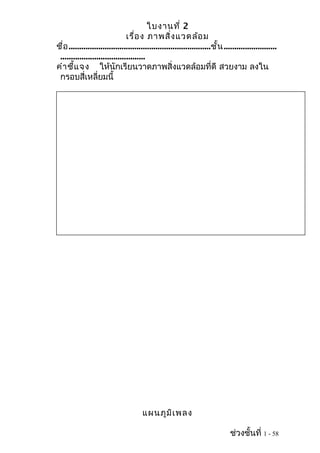 ใบงานที่ 2
เรื่อง ภาพสิ่งแวดล้อม
ชื่อ...................................................................ชั้น.........................
........................................
คำาชี้แจง ให้นักเรียนวาดภาพสิ่งแวดล้อมที่ดี สวยงาม ลงใน
กรอบสี่เหลี่ยมนี้
แผนภูมิเพลง
ช่วงชั้นที่ 1 - 58
 